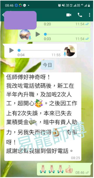 伍師傅好神奇呀! 我改咗電話號碼後,新工在 半年內升職,及加2次人 工,超開心辯。之後因工作 上有2次失誤,本來已失去 業積獎金 ,暗中有貴人助 呀! 感謝您幫我到個好電話。 🔥👍 08:46√/