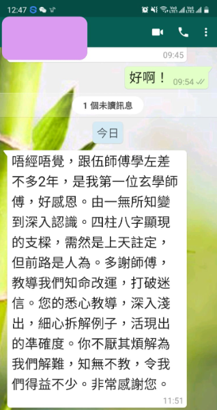 好啊! 唔經唔覺,跟伍師傅學左差 不多2年,是我第一位玄學師 傅,好感恩。由一無所知變 到深入認識。四柱八字顯現 的支樑,需然是上天註定, 但前路是人為。多謝師傅, 教導我們知命改運,打破迷 信。您的悉心教導,深入淺 出,細心拆解例子,活現出 的準確度。你不厭其煩解為 我們解難,知無不教,令我 們得益不少。非常感謝您。