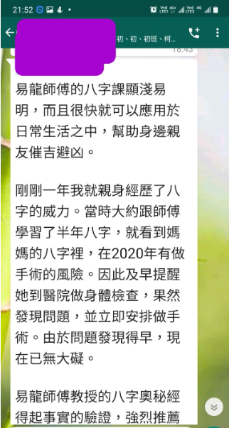 易龍師傅的八字課顯淺易 明,而且很快就可以應用於 日常生活之中,幫助身邊親 友催吉避凶。 剛剛一年我就親身經歷了八 字的威力。當時大約跟師傅 學習了半年八字,就看到媽 媽的八字裡,在2020年有做 手術的風險。因此及早提醒 她到醫院做身體檢查,果然 發現問題,並立即安排做手 術。由於問題發現得早,現 在已無大礙。 易龍師傅教授的八字奧秘經 得起事實的驗證,強烈推薦
