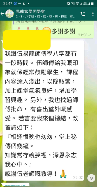 我跟伍易龍師傅學八字都有 一段時間。伍師傅給我嘅印 象就係經常鼓勵學生,課程 內容深入淺出,以簡馭繁, 加上課堂氣氛良好,增加學 習興趣。另外,我也找過師 傅批命,有喜出望外概感 受。若言要我來個總結,改 首詩如下: 『相逢恨晚也匆匆,堂上秘 傳個幾鐘。 知識常存魂夢裡,深恩永志 我心中。』 感謝伍老師嘅教導!