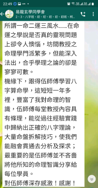 所謂一命二運三風水……在命 運之學說是否真的靈現問題 上卻令人懊惱,坊間教授之 命理學門派繁多,但能深入 法出,合乎學理之論的卻是 寥寥可數。 機緣下,跟得伍師傅學習八 字算命學,這短短一年多 裡,豐富了我對命理的智 識,伍師傅每堂教授內容具 有條理,能從過往經驗實踐 中歸納出正確的八字理論, 大量命盤拆解技巧,使我們 能融會貫通去分析及探求; 最重要的是伍師傅並不吝嗇 將他所知的命理智識分享給 每位學員。 對伍師傅深存感激!感謝!