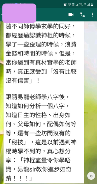 隨不同師傅學玄學的同好, 都經歷過認識神棍的時候, 學了一些歪理的時候,浪費 金錢和時間的時候。但是, 當你遇到有真材實學的老師 時,真正感受到「沒有比較 沒有傷害」! 跟隨易龍老師學八字後, 知道如何分析一個八字, 知道日主的性格、出身如 何、父母如何,配偶如何等 等,還有一些坊間沒有的 「秘技」,這是以前遇到神 棍時學不到的,真心想分 享:「神棍盡量令你學唔 識,易龍sir教你進步如奇 蹟!!!」