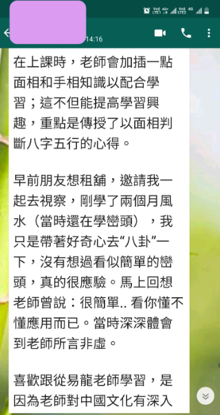 在上課時,老師會加插一點 面相和手相知識以配合學 習;這不但能提高學習興 趣,重點是傳授了以面相判 斷八字五行的心得。 早前朋友想租舖,邀請我一 起去視察,剛學了兩個月風 水(當時還在學巒頭),我 只是带著好奇心去“八卦”— 下,沒有想過看似簡單的巒 頭,真的很應驗。馬上回想 老師曾說:很簡單..看你懂不 懂應用而已。當時深深體會 到老師所言非虛。 喜歡跟從易龍老師學習,是 因為老師對中國文化有深入