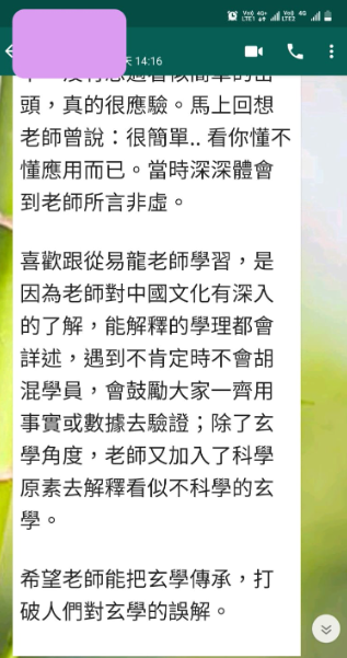 頭,真的很應驗。馬上回想 老師曾說:很簡單..看你懂不 懂應用而已。當時深深體會 到老師所言非虛。 喜歡跟從易龍老師學習,是 因為老師對中國文化有深入 的了解,能解釋的學理都會 詳述,遇到不肯定時不會胡 混學員,會鼓勵大家一齊用 事實或數據去驗證;除了玄 學角度,老師又加入了科學 原素去解釋看似不科學的玄 學。 希望老師能把玄學傳承,打 破人們對玄學的誤解。
