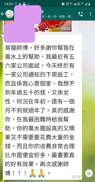 初、初、初、初班、柯 易龍師傅,好多謝你幫我在 風水上的幫助,我最近有五 六家公司面試,今天終於有 一家公司通知的下周返工, 而且係我心意個家,我想不 到年過五十的我,又係女 性,何況在年初。還有一個 月不到就過年了。真的感謝 你,在我最困難時給我幫 助,你的風水擺設真的又簡 單又不需要要花費大量的金 錢。而且你的收費非常合理 比市面便宜好多,最重要真 的好有效果。再次感謝師 傅!!!!