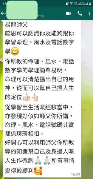 易龍師父 感恩可以認識你及能夠跟你 學習命理、風水及電話數字 你所教的命理、風水、電話 數字學的學理簡單易明。 命理可以清楚损出自己的用 神,從而可以幫自己人生 的定位 從學習至生活概經驗當中, 亦發現好似如師父你所講, 命理、風水、電話號碼其實 都係環環相扣。 好開心可以利用師父你所教 導的知識幫自己及身邊人嘅 人生作微調 人所有事情 變得較順利