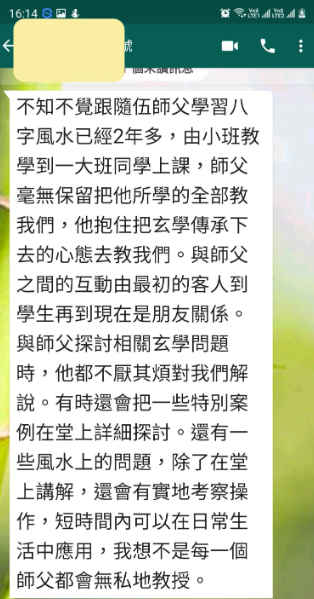 不知不覺跟隨伍師父學習八 字風水已經2年多,由小班教 學到一大班同學上課,師父 毫無保留把他所學的全部教 我們,他抱住把玄學傳承下 去的心態去教我們。與師父 之間的互動由最初的客人到 學生再到現在是朋友關係。 與師父探討相關玄學問題 時,他都不厭其煩對我們解 說。有時還會把一些特別案 例在堂上詳細探討。還有一 些風水上的問題,除了在堂 上講解,還會有實地考察操 作,短時間內可以在日常生 活中應用,我想不是每一個 師父都會無私地教授。