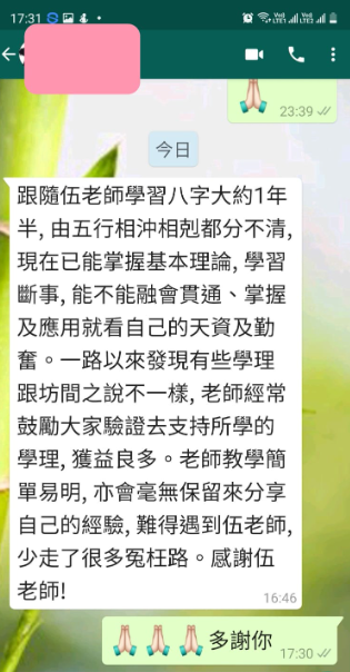 跟隨伍老師學習八字大約1年 半,由五行相冲相剋都分不清, 現在已能掌握基本理論,學習 斷事, 能不能融會貫通、掌握 及應用就看自己的天資及勤 奮。一路以來發現有些學理 跟坊間之說不一樣, 老師經常 鼓勵大家驗證去支持所學的 學理, 獲益良多。老師教學簡 單易明,亦會毫無保留來分享 自己的經驗, 難得遇到伍老師, 少走了很多冤枉路。感謝伍 老師! 小人 多謝你