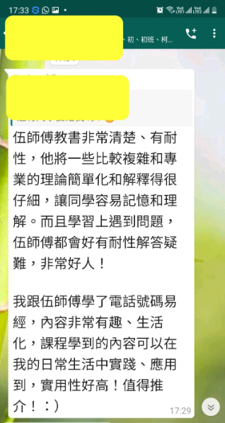 初、初班、柯 伍師傅教書非常清楚、有耐 性,他將一些比較複雜和專 業的理論簡單化和解釋得很 仔細,讓同學容易記憶和理 解。而且學習上遇到問題, 伍師傅都會好有耐性解答疑 難,非常好人! 我跟伍師傅學了電話號碼易 經,內容非常有趣、生活 化,課程學到的內容可以在 我的日常生活中實踐、應用 到,實用性好高!值得推 介!:)