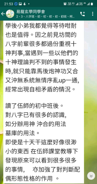 學後小弟我都覺得等待咁耐 也是值得。因之前見坊間的 八字前輩很多都過份重視十 神判事,當遇到一些以他們的 十神理論判不到的事情發生 時,就只能靠馬後炮神功又合 又沖無系統無情序亂up一通, 經常出現自相矛盾的情況。 讀了伍師的初中班後。 對八字已有很多的認識, 如分辦用神沖合的用法 墓庫的用法。 即使是十天干這麼好像很渺 小的東西 在伍師課堂教導下 發現原來可以看到很多很多 的事情,亦加強了對判斷配 偶形態性格的作用。