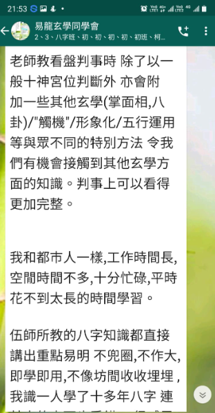 老師教看盤判事時 除了以一 般十神宮位判斷外 亦會附 加一些其他玄學(掌面相,八 卦)/"觸機"/形象化/五行運用 等與眾不同的特別方法 令我 們有機會接觸到其他玄學方 面的知識。判事上可以看得 更加完整。 我和都市人一樣,工作時間長, 空間時間不多,十分忙碌,平時 花不到太長的時間學習。 伍師所教的八字知識都直接 講出重點易明不兜圈,不作大, 即學即用,不像坊間收收埋埋, 我識一人學了十多年八字 連