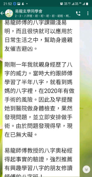 易龍玄學同学會 易龍師傅的八字課顯淺易 明,而且很快就可以應用於 日常生活之中,幫助身邊親 友催吉避凶。 剛剛一年我就親身經歷了八 字的威力。當時大約跟師傅 學習了半年八字,就看到媽 媽的八字裡,在2020年有做 手術的風險。因此及早提醒 她到醫院做身體檢查,果然 發現問題,並立即安排做手 術。由於問題發現得早,現 在已無大礙。 易龍師傅教授的八字奧秘經 得起事實的驗證,強烈推薦 有興趣學習八字的朋友修讀